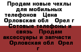 Продам новые чехлы для мобильных телефонов › Цена ­ 350 - Орловская обл., Орел г. Сотовые телефоны и связь » Продам аксессуары и запчасти   . Орловская обл.,Орел г.